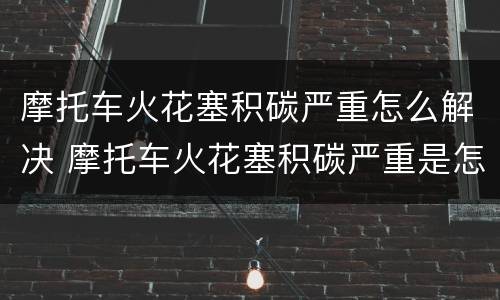 摩托车火花塞积碳严重怎么解决 摩托车火花塞积碳严重是怎么回事