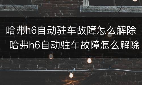 哈弗h6自动驻车故障怎么解除 哈弗h6自动驻车故障怎么解除的