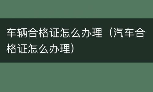 车辆合格证怎么办理（汽车合格证怎么办理）