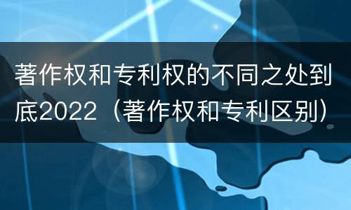 著作权和专利权的不同之处到底2022（著作权和专利区别）