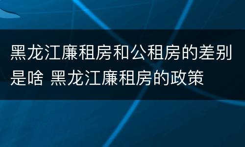 黑龙江廉租房和公租房的差别是啥 黑龙江廉租房的政策