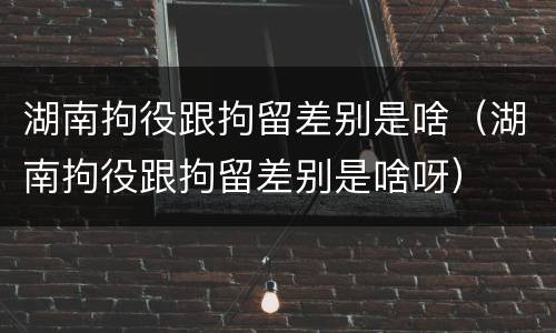 湖南拘役跟拘留差别是啥（湖南拘役跟拘留差别是啥呀）