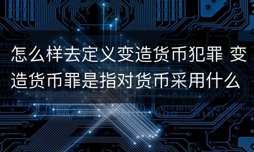 怎么样去定义变造货币犯罪 变造货币罪是指对货币采用什么方法