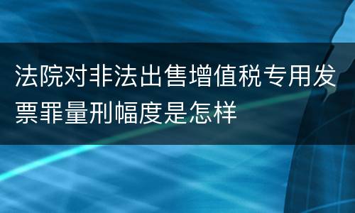 法院对非法出售增值税专用发票罪量刑幅度是怎样