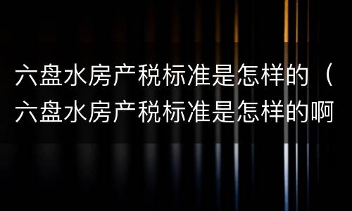 六盘水房产税标准是怎样的（六盘水房产税标准是怎样的啊）