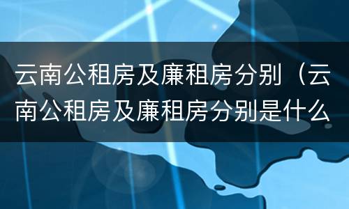 云南公租房及廉租房分别（云南公租房及廉租房分别是什么）