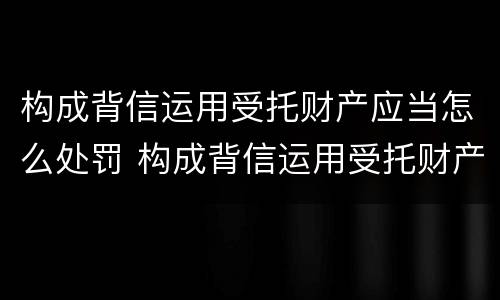 构成背信运用受托财产应当怎么处罚 构成背信运用受托财产应当怎么处罚呢