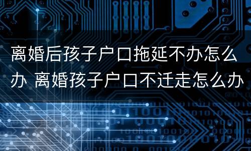 离婚后孩子户口拖延不办怎么办 离婚孩子户口不迁走怎么办