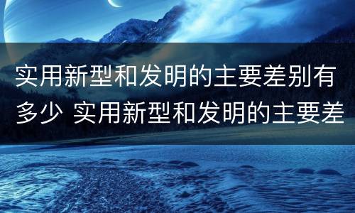 实用新型和发明的主要差别有多少 实用新型和发明的主要差别有多少种