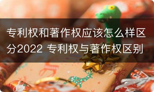 专利权和著作权应该怎么样区分2022 专利权与著作权区别