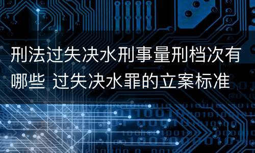 刑法过失决水刑事量刑档次有哪些 过失决水罪的立案标准