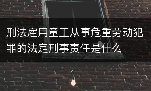 刑法雇用童工从事危重劳动犯罪的法定刑事责任是什么