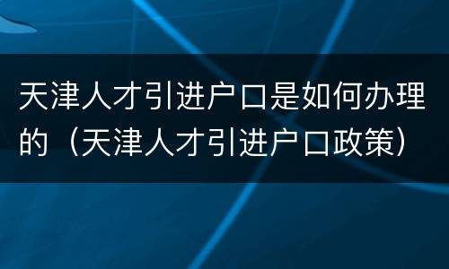 天津人才引进户口是如何办理的（天津人才引进户口政策）