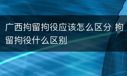 广西拘留拘役应该怎么区分 拘留拘役什么区别