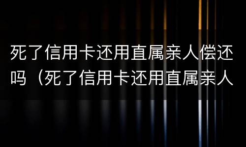 死了信用卡还用直属亲人偿还吗（死了信用卡还用直属亲人偿还吗）