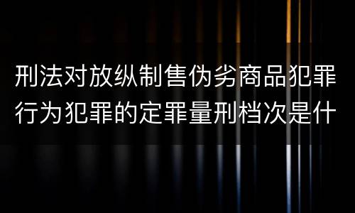 刑法对放纵制售伪劣商品犯罪行为犯罪的定罪量刑档次是什么样的