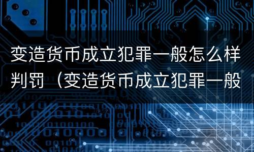 变造货币成立犯罪一般怎么样判罚（变造货币成立犯罪一般怎么样判罚的）