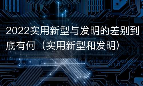 2022实用新型与发明的差别到底有何（实用新型和发明）