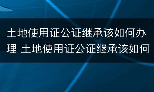 土地使用证公证继承该如何办理 土地使用证公证继承该如何办理手续