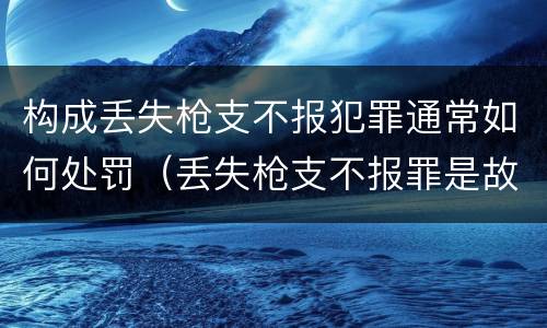 构成丢失枪支不报犯罪通常如何处罚（丢失枪支不报罪是故意犯罪还是过失犯罪）