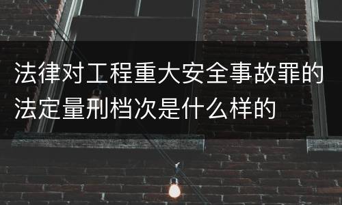 法律对工程重大安全事故罪的法定量刑档次是什么样的