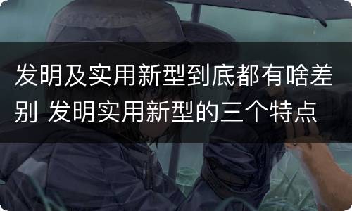 发明及实用新型到底都有啥差别 发明实用新型的三个特点