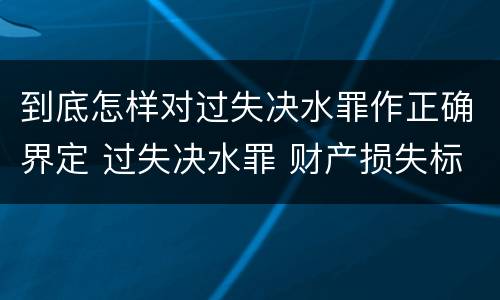 到底怎样对过失决水罪作正确界定 过失决水罪 财产损失标准