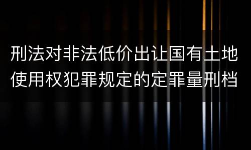 刑法对非法低价出让国有土地使用权犯罪规定的定罪量刑档次是多少