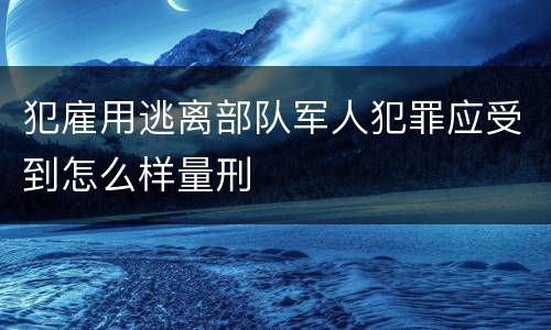 犯雇用逃离部队军人犯罪应受到怎么样量刑