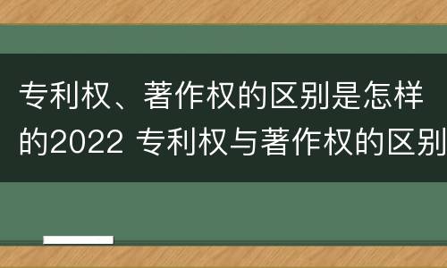 专利权、著作权的区别是怎样的2022 专利权与著作权的区别与联系