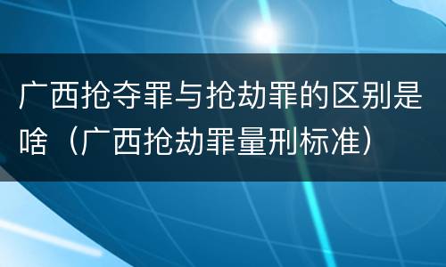 广西抢夺罪与抢劫罪的区别是啥（广西抢劫罪量刑标准）