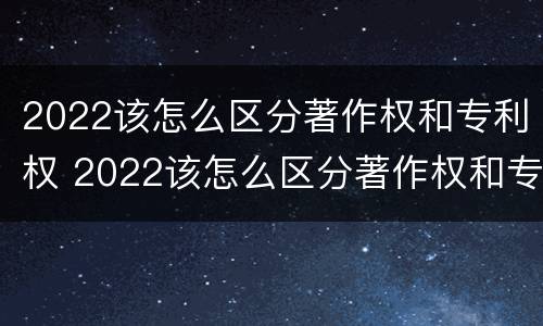 2022该怎么区分著作权和专利权 2022该怎么区分著作权和专利权呢