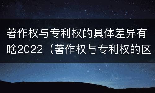 著作权与专利权的具体差异有啥2022（著作权与专利权的区别）