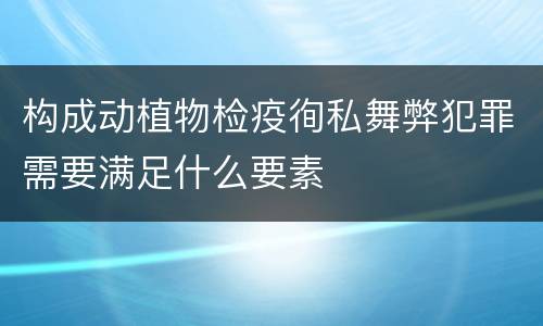 构成动植物检疫徇私舞弊犯罪需要满足什么要素