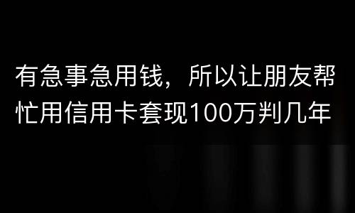 有急事急用钱，所以让朋友帮忙用信用卡套现100万判几年