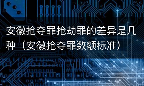 安徽抢夺罪抢劫罪的差异是几种（安徽抢夺罪数额标准）