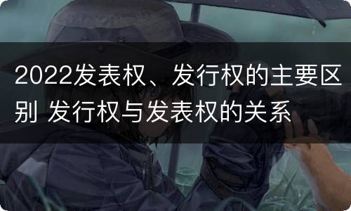 2022发表权、发行权的主要区别 发行权与发表权的关系