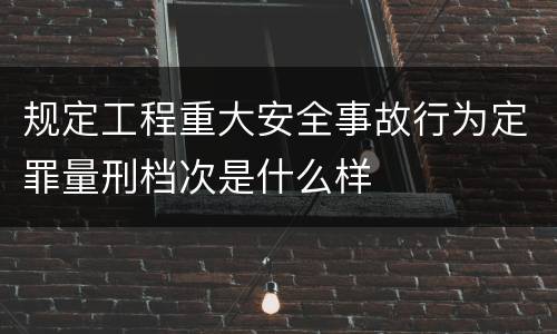 规定工程重大安全事故行为定罪量刑档次是什么样