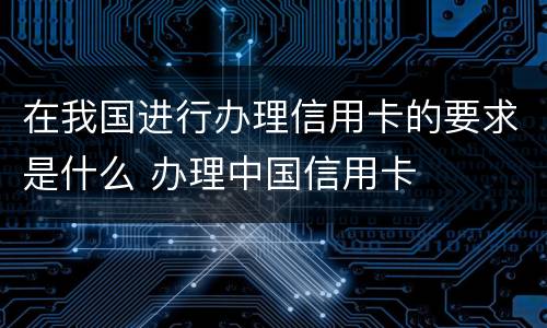 在我国进行办理信用卡的要求是什么 办理中国信用卡