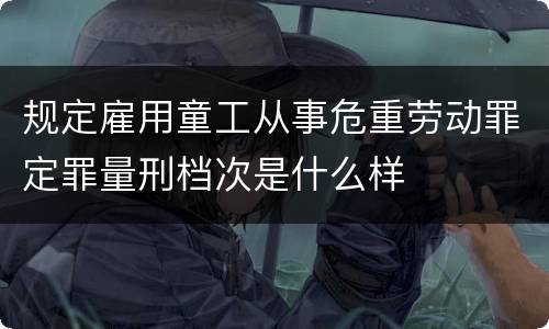 规定雇用童工从事危重劳动罪定罪量刑档次是什么样