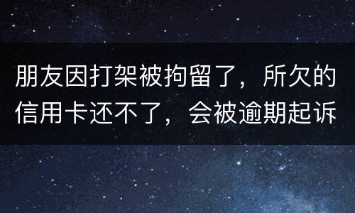 朋友因打架被拘留了，所欠的信用卡还不了，会被逾期起诉吗？可以等出来之后再接着还吗