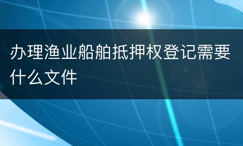 办理渔业船舶抵押权登记需要什么文件