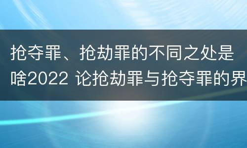 抢夺罪、抢劫罪的不同之处是啥2022 论抢劫罪与抢夺罪的界限