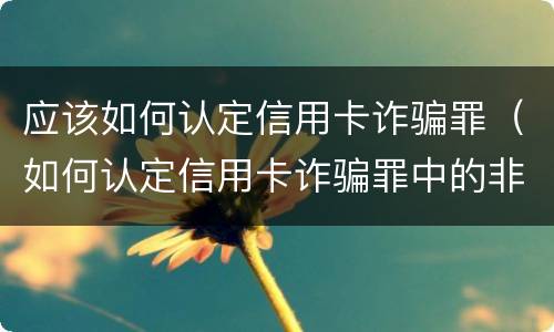 应该如何认定信用卡诈骗罪（如何认定信用卡诈骗罪中的非法占有目的）