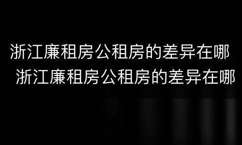 浙江廉租房公租房的差异在哪 浙江廉租房公租房的差异在哪查询