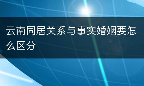 云南同居关系与事实婚姻要怎么区分