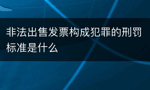 非法出售发票构成犯罪的刑罚标准是什么