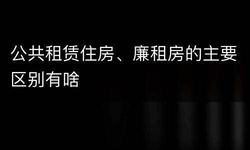 公共租赁住房、廉租房的主要区别有啥