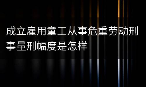 成立雇用童工从事危重劳动刑事量刑幅度是怎样