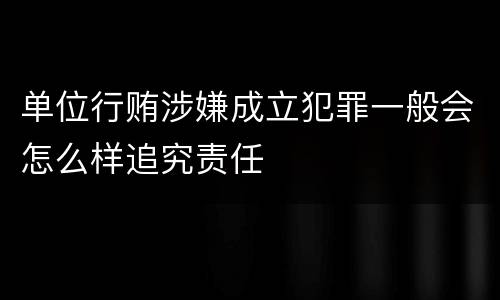 单位行贿涉嫌成立犯罪一般会怎么样追究责任